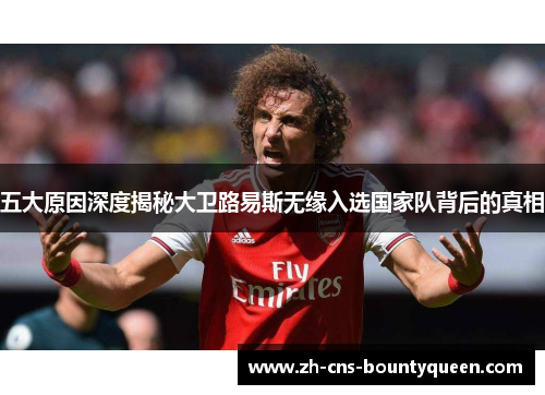 五大原因深度揭秘大卫路易斯无缘入选国家队背后的真相 五大原因深度揭秘大卫路易斯无缘入选国家队背后的真相