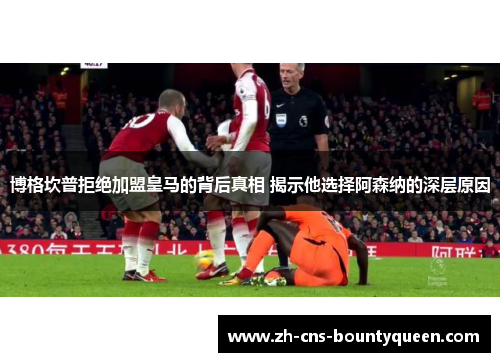 博格坎普拒绝加盟皇马的背后真相 揭示他选择阿森纳的深层原因