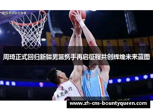 周琦正式回归新疆男篮携手再启征程共创辉煌未来蓝图 周琦正式回归新疆男篮携手再启征程共创辉煌未来蓝图