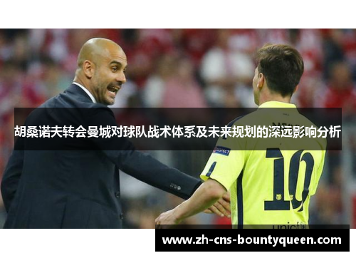 胡桑诺夫转会曼城对球队战术体系及未来规划的深远影响分析 胡桑诺夫转会曼城对球队战术体系及未来规划的深远影响分析