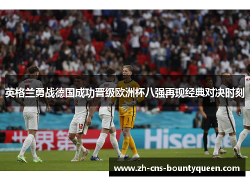 英格兰勇战德国成功晋级欧洲杯八强再现经典对决时刻 英格兰勇战德国成功晋级欧洲杯八强再现经典对决时刻