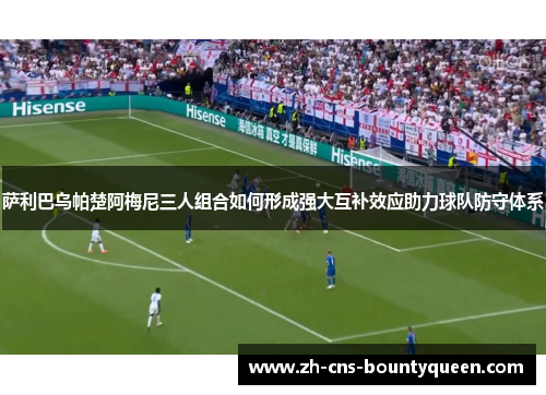 萨利巴乌帕楚阿梅尼三人组合如何形成强大互补效应助力球队防守体系 萨利巴乌帕楚阿梅尼三人组合如何形成强大互补效应助力球队防守体系