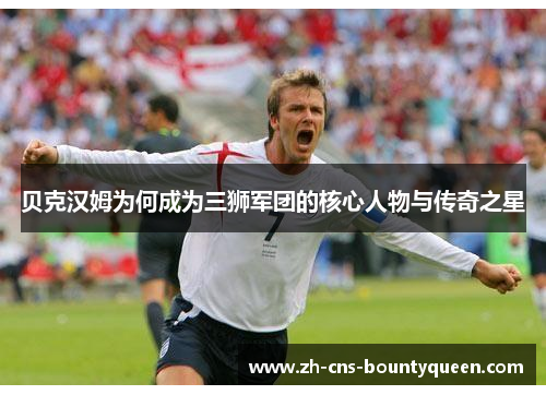 贝克汉姆为何成为三狮军团的核心人物与传奇之星 贝克汉姆为何成为三狮军团的核心人物与传奇之星