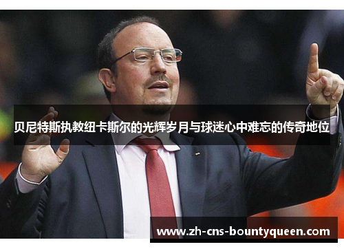 贝尼特斯执教纽卡斯尔的光辉岁月与球迷心中难忘的传奇地位 贝尼特斯执教纽卡斯尔的光辉岁月与球迷心中难忘的传奇地位