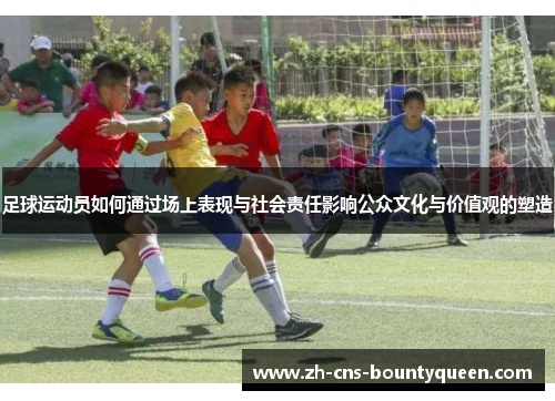足球运动员如何通过场上表现与社会责任影响公众文化与价值观的塑造 足球运动员如何通过场上表现与社会责任影响公众文化与价值观的塑造