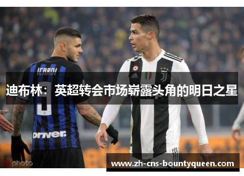 迪布林:英超转会市场崭露头角的明日之星 迪布林:英超转会市场崭露头角的明日之星