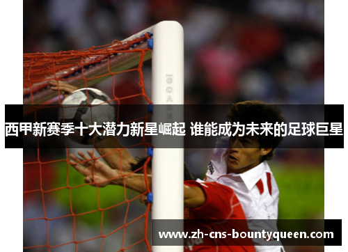 西甲新赛季十大潜力新星崛起 谁能成为未来的足球巨星
