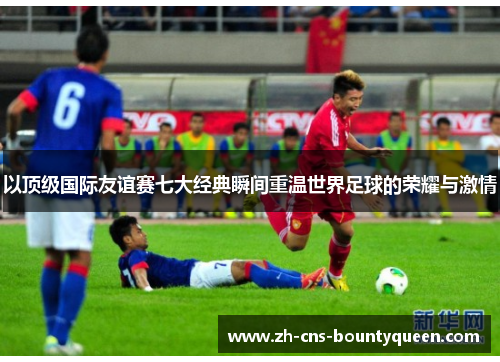 以顶级国际友谊赛七大经典瞬间重温世界足球的荣耀与激情