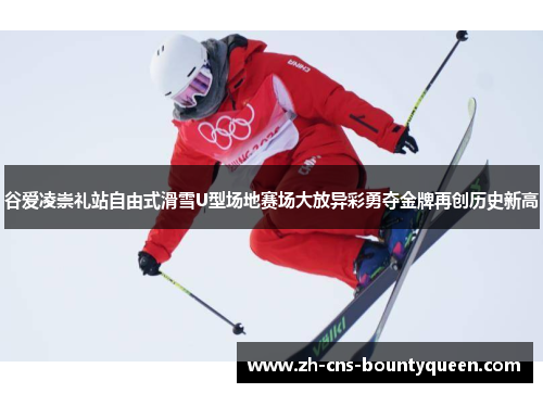 谷爱凌崇礼站自由式滑雪U型场地赛场大放异彩勇夺金牌再创历史新高