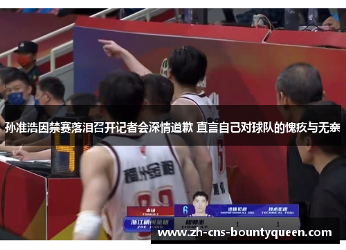 孙准浩因禁赛落泪召开记者会深情道歉 直言自己对球队的愧疚与无奈