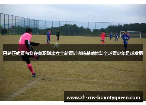 巴萨正式宣布将在美职联建立全新青训训练基地推动全球青少年足球发展 巴萨正式宣布将在美职联建立全新青训训练基地推动全球青少年足球发展