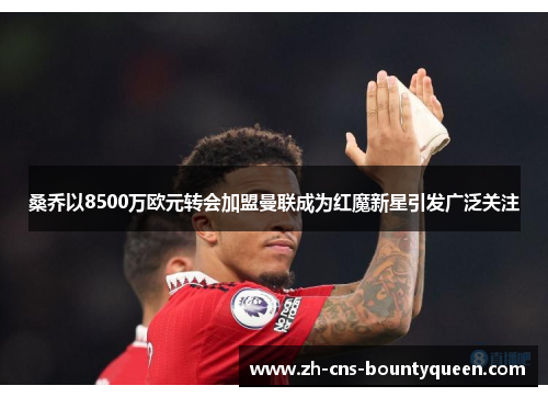 桑乔以8500万欧元转会加盟曼联成为红魔新星引发广泛关注