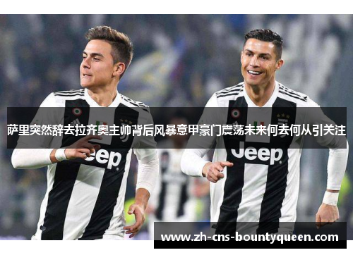 萨里突然辞去拉齐奥主帅背后风暴意甲豪门震荡未来何去何从引关注