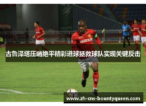 古鲁泽塔压哨绝平精彩进球拯救球队实现关键反击 古鲁泽塔压哨绝平精彩进球拯救球队实现关键反击